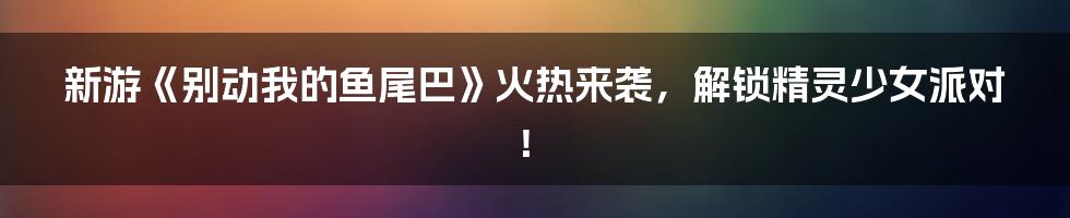 新游《别动我的鱼尾巴》火热来袭，解锁精灵少女派对！