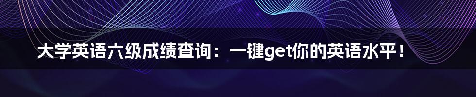 大学英语六级成绩查询：一键get你的英语水平！