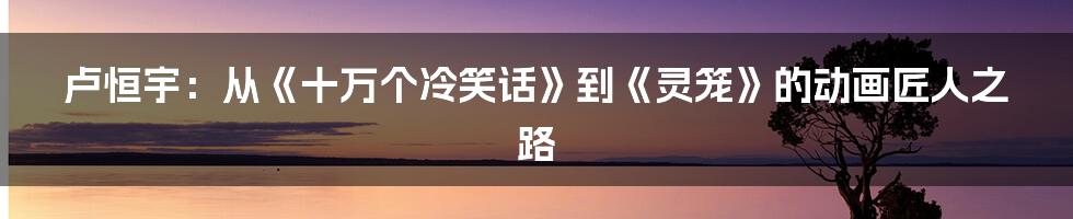 卢恒宇：从《十万个冷笑话》到《灵笼》的动画匠人之路