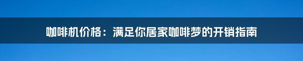 咖啡机价格：满足你居家咖啡梦的开销指南