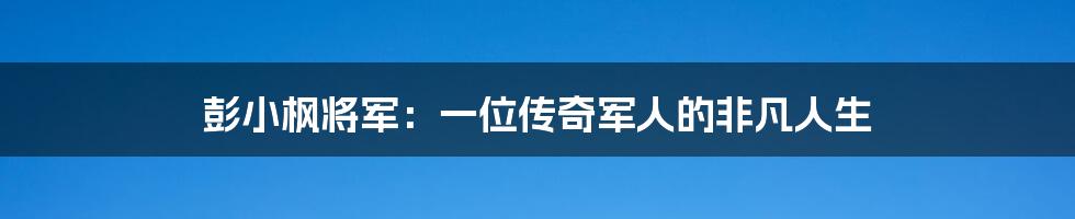 彭小枫将军：一位传奇军人的非凡人生