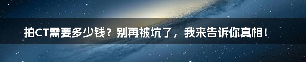 拍CT需要多少钱？别再被坑了，我来告诉你真相！