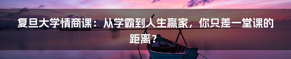 复旦大学情商课：从学霸到人生赢家，你只差一堂课的距离？