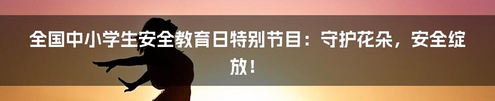 全国中小学生安全教育日特别节目：守护花朵，安全绽放！