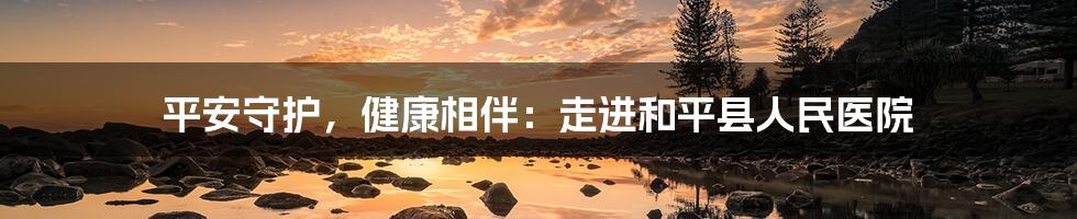 平安守护，健康相伴：走进和平县人民医院