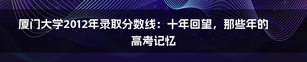 厦门大学2012年录取分数线：十年回望，那些年的高考记忆