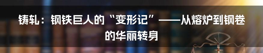 铸轧：钢铁巨人的“变形记”——从熔炉到钢卷的华丽转身