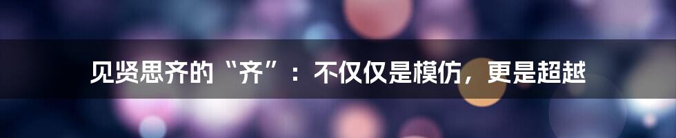 见贤思齐的“齐”：不仅仅是模仿，更是超越