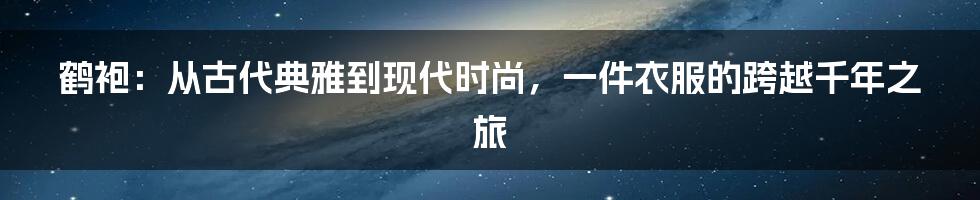 鹤袍：从古代典雅到现代时尚，一件衣服的跨越千年之旅