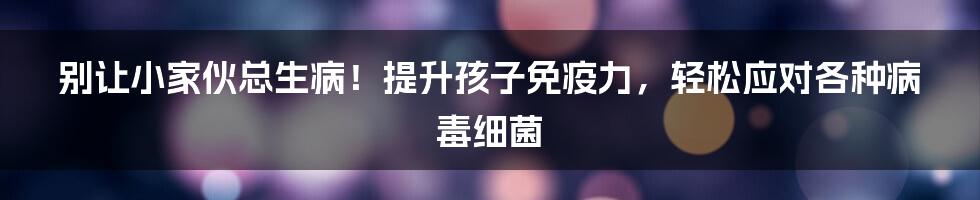 别让小家伙总生病！提升孩子免疫力，轻松应对各种病毒细菌