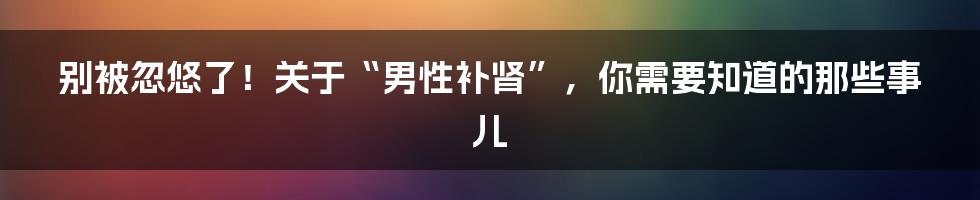 别被忽悠了！关于“男性补肾”，你需要知道的那些事儿