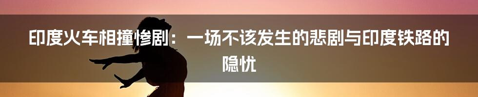 印度火车相撞惨剧：一场不该发生的悲剧与印度铁路的隐忧