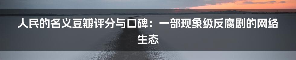 人民的名义豆瓣评分与口碑：一部现象级反腐剧的网络生态