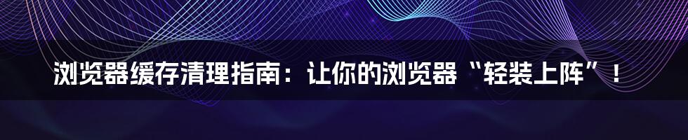 浏览器缓存清理指南：让你的浏览器“轻装上阵”！