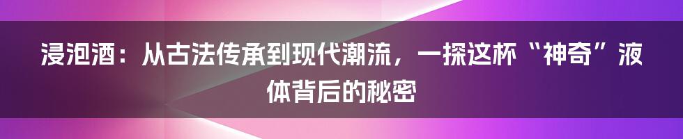 浸泡酒：从古法传承到现代潮流，一探这杯“神奇”液体背后的秘密