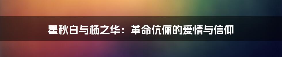 瞿秋白与杨之华：革命伉俪的爱情与信仰