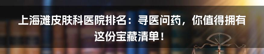 上海滩皮肤科医院排名：寻医问药，你值得拥有这份宝藏清单！