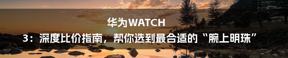 华为WATCH 3：深度比价指南，帮你选到最合适的“腕上明珠”