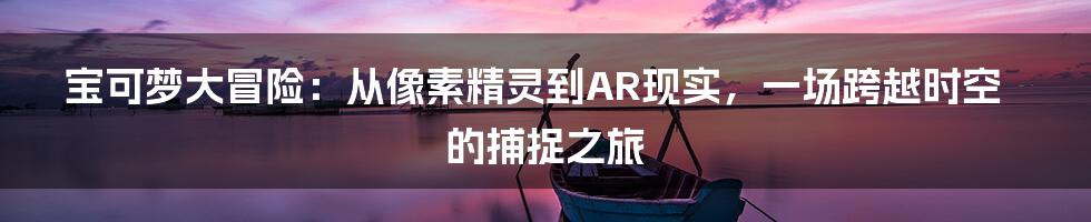 宝可梦大冒险：从像素精灵到AR现实，一场跨越时空的捕捉之旅