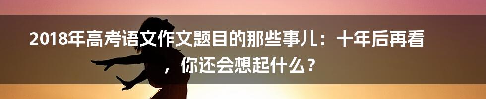 2018年高考语文作文题目的那些事儿：十年后再看，你还会想起什么？