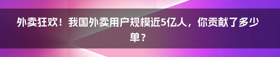 外卖狂欢！我国外卖用户规模近5亿人，你贡献了多少单？