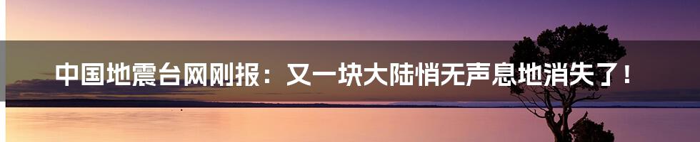 中国地震台网刚报：又一块大陆悄无声息地消失了！