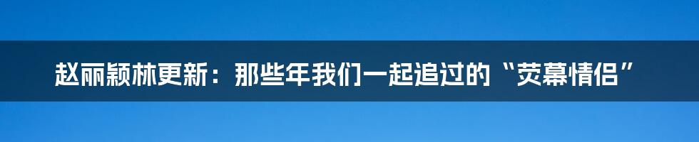 赵丽颖林更新：那些年我们一起追过的“荧幕情侣”