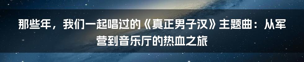 那些年，我们一起唱过的《真正男子汉》主题曲：从军营到音乐厅的热血之旅