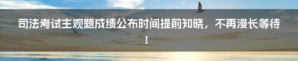 司法考试主观题成绩公布时间提前知晓，不再漫长等待！