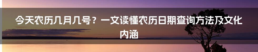 今天农历几月几号？一文读懂农历日期查询方法及文化内涵