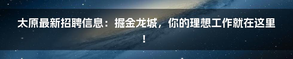 太原最新招聘信息：掘金龙城，你的理想工作就在这里！