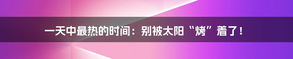 一天中最热的时间：别被太阳“烤”着了！