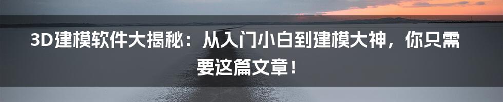 3D建模软件大揭秘：从入门小白到建模大神，你只需要这篇文章！