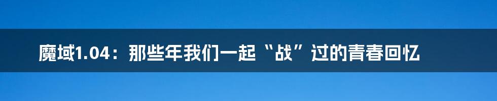 魔域1.04：那些年我们一起“战”过的青春回忆