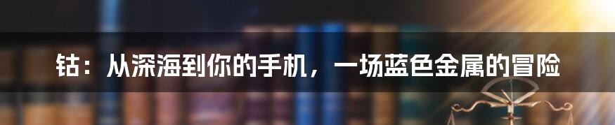 钴：从深海到你的手机，一场蓝色金属的冒险