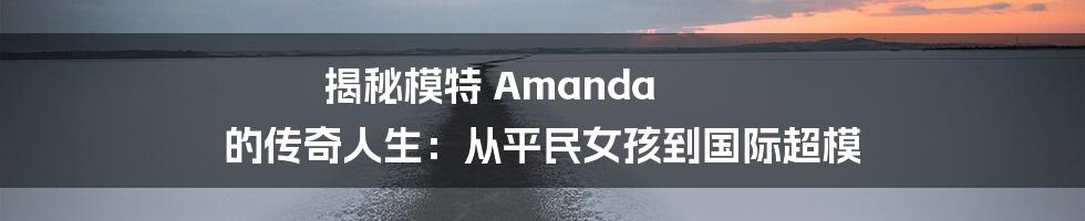 揭秘模特 Amanda 的传奇人生：从平民女孩到国际超模