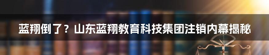 蓝翔倒了？山东蓝翔教育科技集团注销内幕揭秘