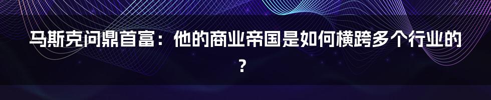 马斯克问鼎首富：他的商业帝国是如何横跨多个行业的？