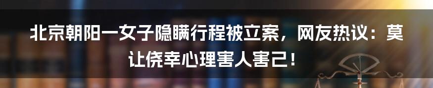 北京朝阳一女子隐瞒行程被立案，网友热议：莫让侥幸心理害人害己！