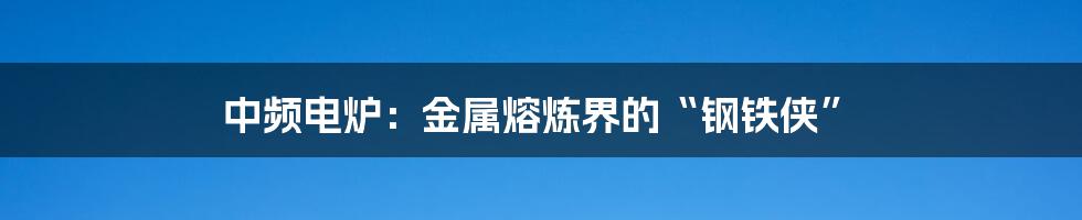 中频电炉：金属熔炼界的“钢铁侠”