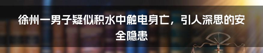 徐州一男子疑似积水中触电身亡，引人深思的安全隐患