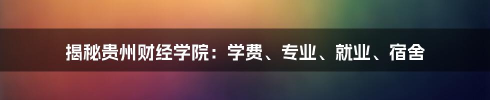 揭秘贵州财经学院：学费、专业、就业、宿舍