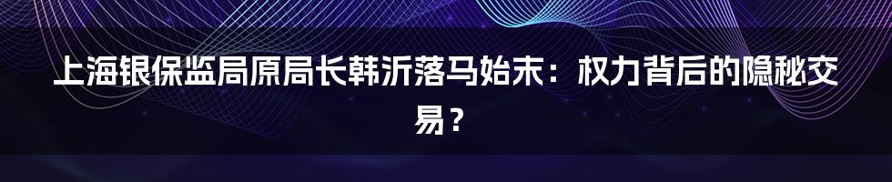 上海银保监局原局长韩沂落马始末：权力背后的隐秘交易？