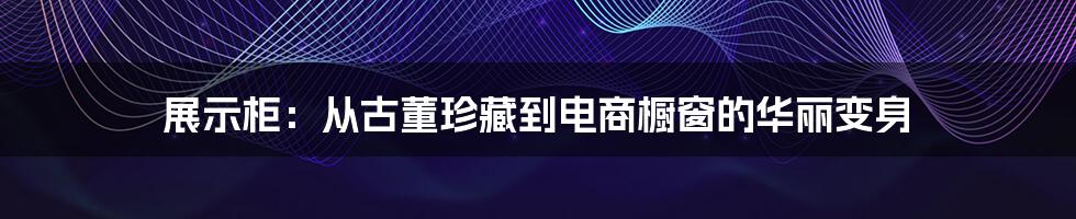 展示柜：从古董珍藏到电商橱窗的华丽变身