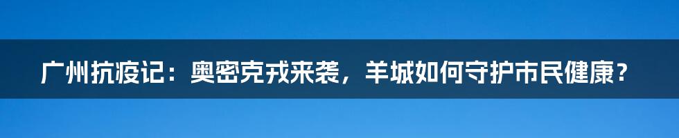 广州抗疫记：奥密克戎来袭，羊城如何守护市民健康？