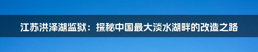 江苏洪泽湖监狱：探秘中国最大淡水湖畔的改造之路