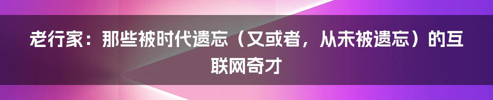 老行家：那些被时代遗忘（又或者，从未被遗忘）的互联网奇才