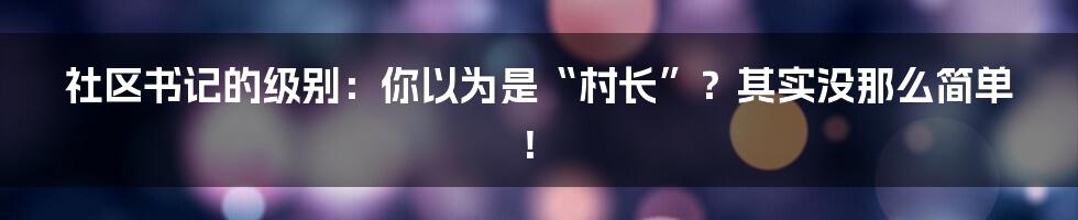 社区书记的级别：你以为是“村长”？其实没那么简单！