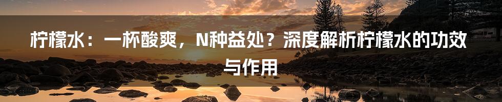 柠檬水：一杯酸爽，N种益处？深度解析柠檬水的功效与作用