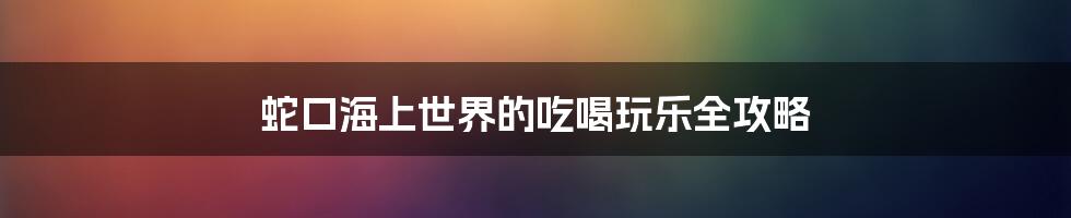 蛇口海上世界的吃喝玩乐全攻略